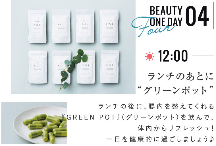 BEAUTY ONE DAY 04 ランチのあとに“グリーンポット” ランチの後に、腸内を整えてくれる『GREEN POT』（グリーンポット）を飲んで、体内からリフレッシュ！一日を健康的に過ごしましょう♪