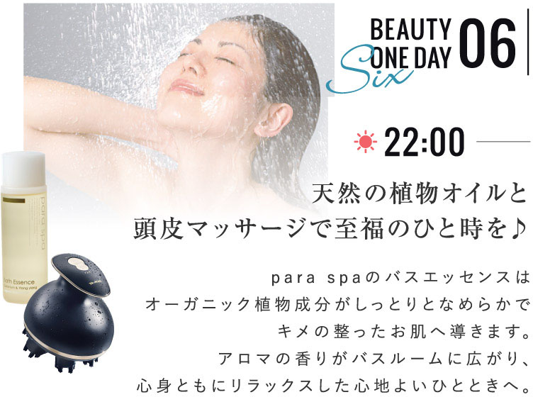 BEAUTY ONE DAY 06 天然の植物オイルと頭皮マッサージで至福のひと時を♪ para spaのバスエッセンスはオーガニック植物成分がしっとりとなめらかでキメの整ったお肌へ導きます。アロマの香りがバスルームに広がり、心身ともにリラックスした心地よいひとときへ。