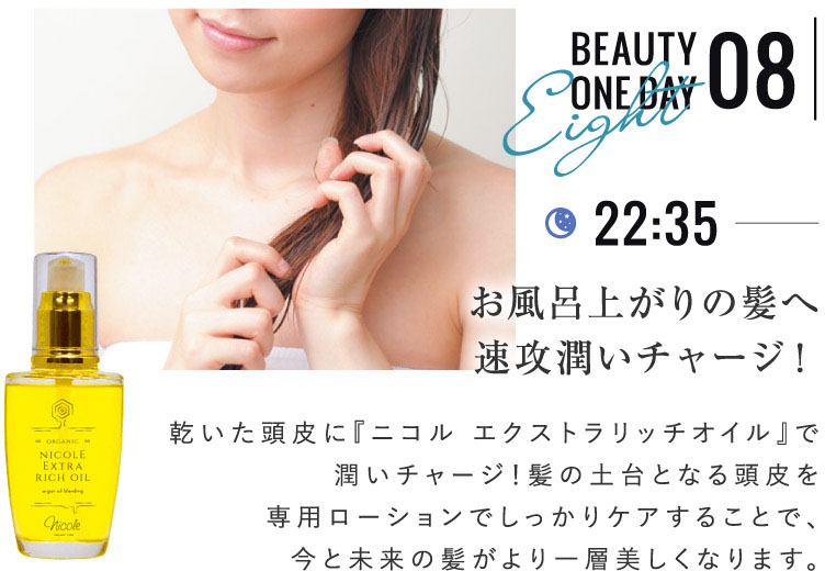 BEAUTY ONE DAY 08 お風呂上がりの髪へ速攻潤いチャージ！ 乾いた頭皮に『ニコル エクストラリッチオイル』で潤いチャージ！髪の土台となる頭皮を専用ローションでしっかりケアすることで、今と未来の髪がより一層美しくなります。