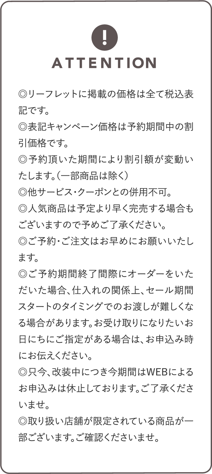 ◎本リーフレットに掲載の価格は全て税込表記です。◎表記キャンペーン価格は予約期間中の割引価格です。◎予約頂いた期間により割引額が変動いたします。（一部商品は除く）◎他サービス・クーポンとの併用不可。◎人気商品は予定より早く完売する場合もございますので予めご了承ください。◎ご予約・ご注文はお早めにお願いいたします。◎ご予約期間終了間際にオーダーをいただいた場合、仕入れの関係上、セール期間スタートのタイミングでのお渡しが難しくなる場合があります。お受け取りになりたいお日にちにご指定がある場合は、お申込み時にお伝えください。◎只今、改装中につき今期間はWEBによるお申込みは休止しております。ご了承くださいませ。◎取り扱い店舗が限定されている商品が一部ございます。ご了承くださいませ。
