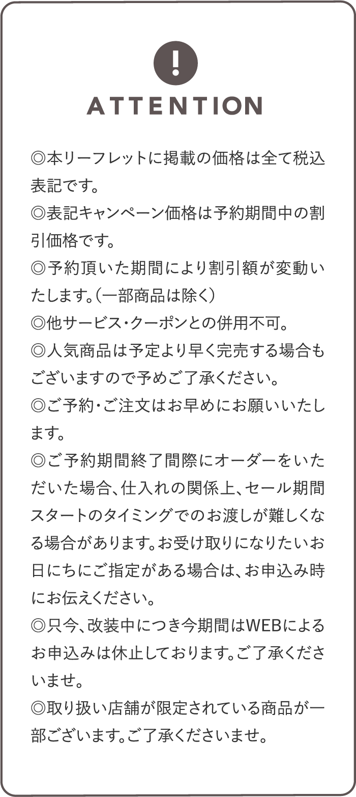 ◎本リーフレットに掲載の価格は全て税込表記です。◎表記キャンペーン価格は予約期間中の割引価格です。◎予約頂いた期間により割引額が変動いたします。（一部商品は除く）◎他サービス・クーポンとの併用不可。◎人気商品は予定より早く完売する場合もございますので予めご了承ください。◎ご予約・ご注文はお早めにお願いいたします。◎ご予約期間終了間際にオーダーをいただいた場合、仕入れの関係上、セール期間スタートのタイミングでのお渡しが難しくなる場合があります。お受け取りになりたいお日にちにご指定がある場合は、お申込み時にお伝えください。◎只今、改装中につき今期間はWEBによるお申込みは休止しております。ご了承くださいませ。◎取り扱い店舗が限定されている商品が一部ございます。ご了承くださいませ。